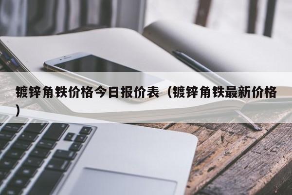 镀锌角铁价格今日报价表（镀锌角铁最新价格）