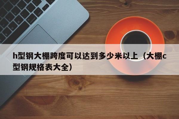 h型钢大棚跨度可以达到多少米以上（大棚c型钢规格表大全）