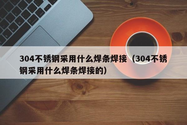 304不锈钢采用什么焊条焊接（304不锈钢采用什么焊条焊接的）